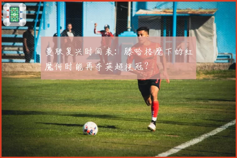 曼联复兴时间表:滕哈格麾下的红魔何时能再夺英超桂冠?