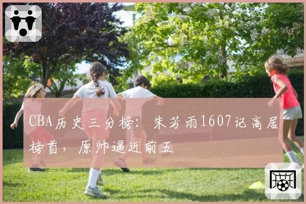 CBA历史三分榜：朱芳雨1607记高居榜首，原帅逼近前五