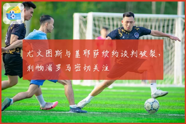 尤文图斯与基耶萨续约谈判破裂，利物浦罗马密切关注