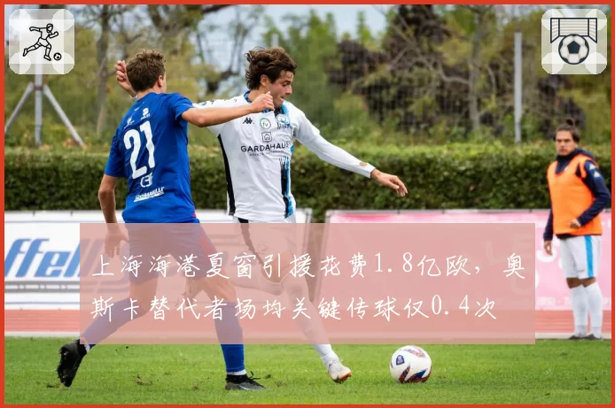 上海海港夏窗引援花费1.8亿欧，奥斯卡替代者场均关键传球仅0.4次