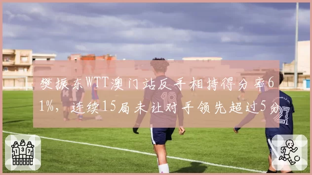 樊振东WTT澳门站反手相持得分率61%，连续15局未让对手领先超过5分