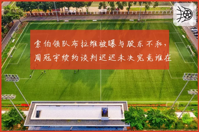 索伯领队布拉维被曝与股东不和,周冠宇续约谈判迟迟未决究竟谁在拖延?