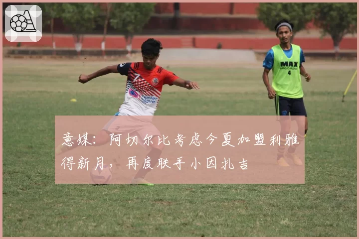 意媒：阿切尔比考虑今夏加盟利雅得新月，再度联手小因扎吉