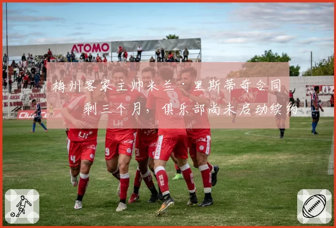 梅州客家主帅米兰·里斯蒂奇合同仅剩三个月，俱乐部尚未启动续约