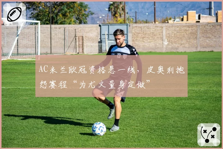 AC米兰欧冠资格悬一线,皮奥利抱怨赛程“为尤文量身定做”
