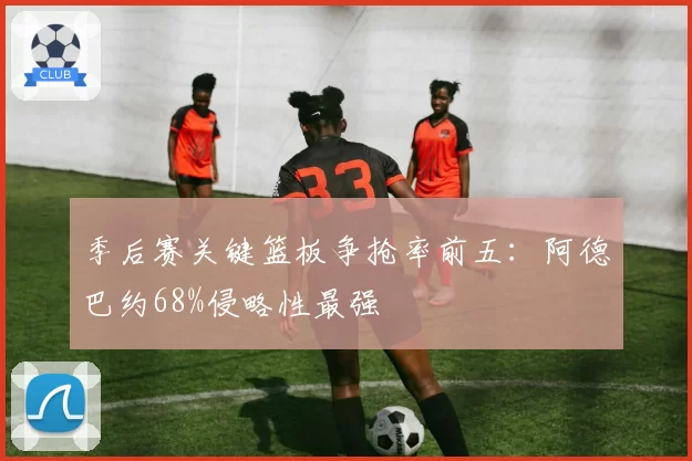 季后赛关键篮板争抢率前五：阿德巴约68%侵略性最强