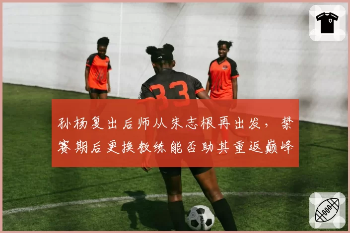 孙杨复出后师从朱志根再出发,禁赛期后更换教练能否助其重返巅峰?