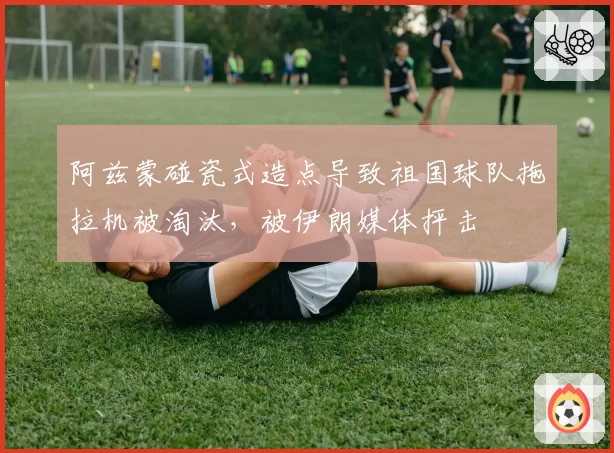 阿兹蒙碰瓷式造点导致祖国球队拖拉机被淘汰，被伊朗媒体抨击