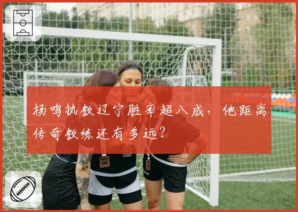 杨鸣执教辽宁胜率超八成，他距离传奇教练还有多远？