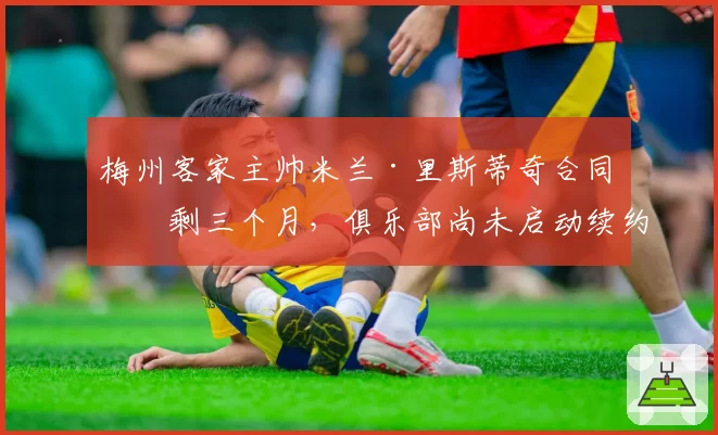 梅州客家主帅米兰·里斯蒂奇合同仅剩三个月，俱乐部尚未启动续约