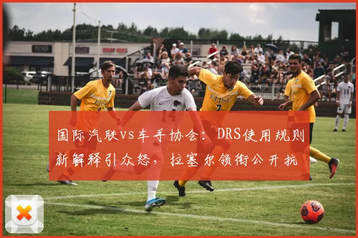 国际汽联vs车手协会：DRS使用规则新解释引众怒，拉塞尔领衔公开抗议