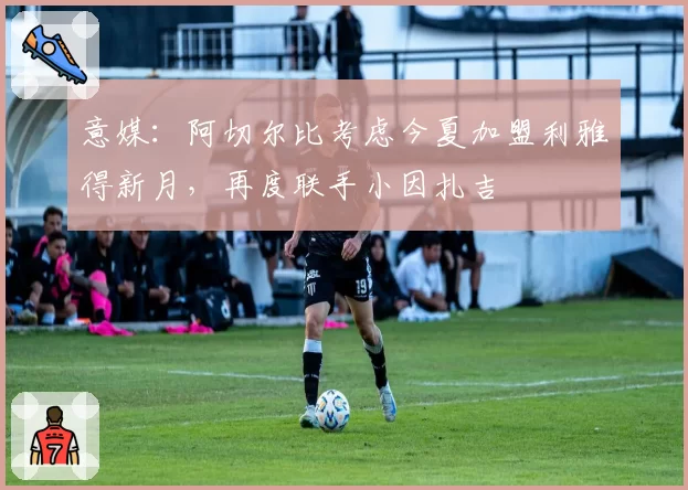 意媒:阿切尔比考虑今夏加盟利雅得新月,再度联手小因扎吉