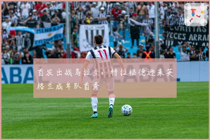 首发出战乌拉圭,特拉福德迎来英格兰成年队首秀