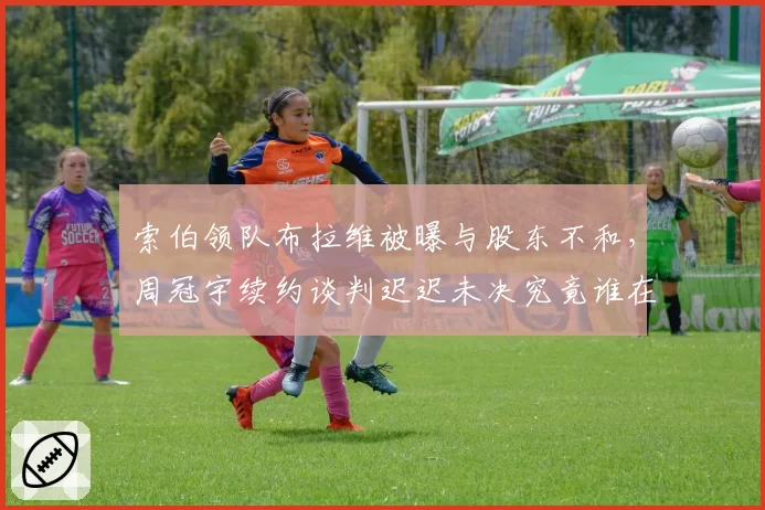 索伯领队布拉维被曝与股东不和,周冠宇续约谈判迟迟未决究竟谁在拖延?