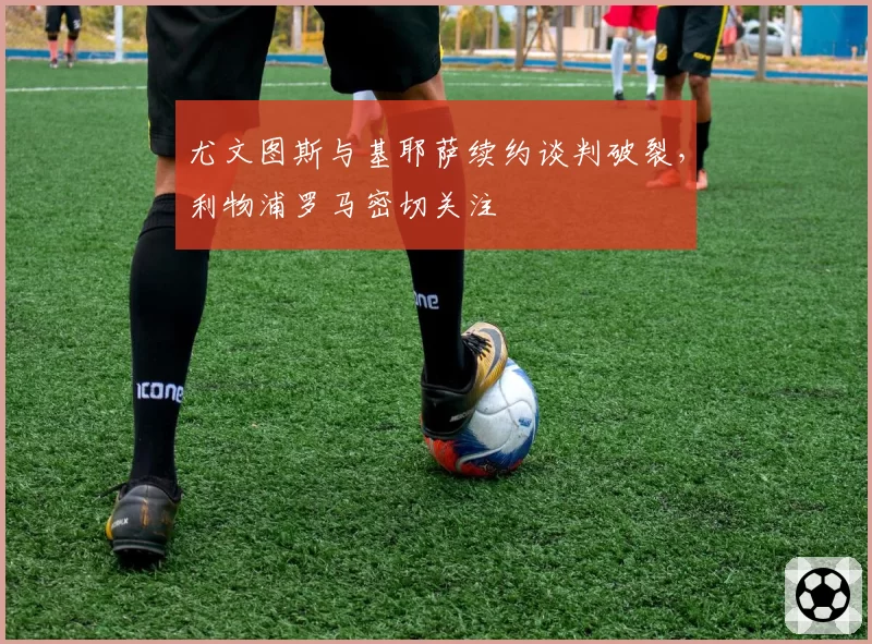 尤文图斯与基耶萨续约谈判破裂，利物浦罗马密切关注