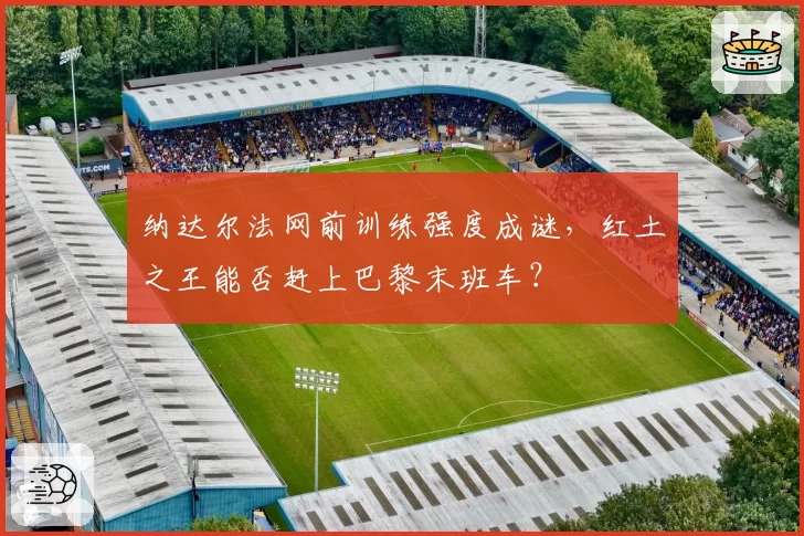 纳达尔法网前训练强度成谜，红土之王能否赶上巴黎末班车？