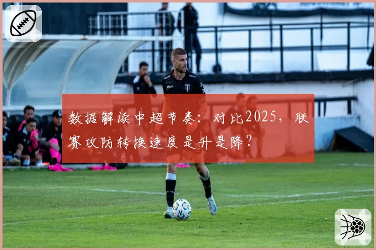 数据解读中超节奏:对比2025,联赛攻防转换速度是升是降?