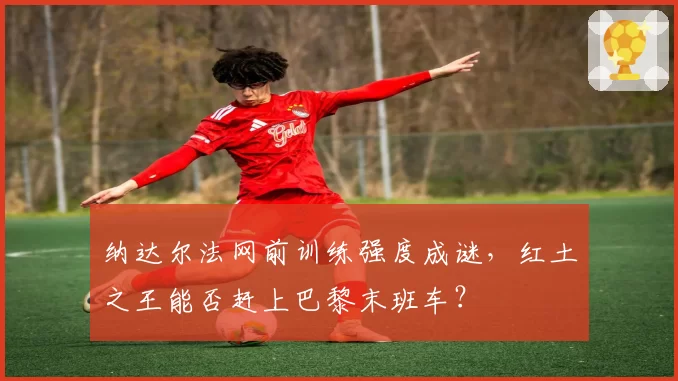 纳达尔法网前训练强度成谜，红土之王能否赶上巴黎末班车？