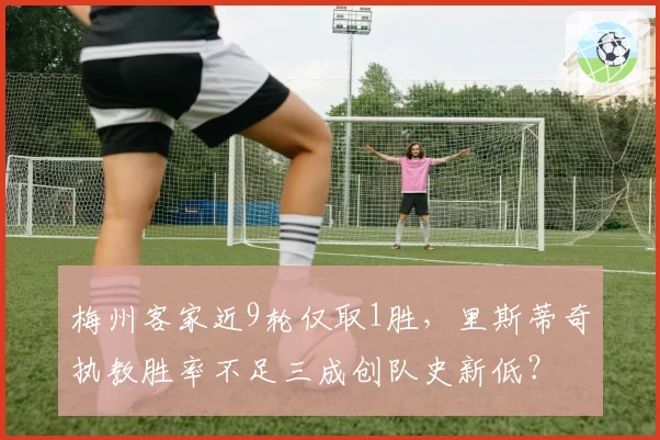 梅州客家近9轮仅取1胜，里斯蒂奇执教胜率不足三成创队史新低？