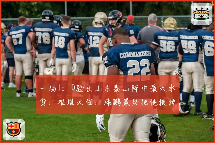 一场1：0验出山东泰山阵中最大水货，难堪大任，韩鹏最好把他换掉