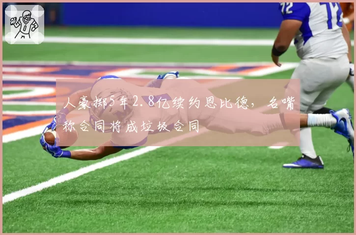 人豪掷5年2.8亿续约恩比德,名嘴称合同将成垃圾合同