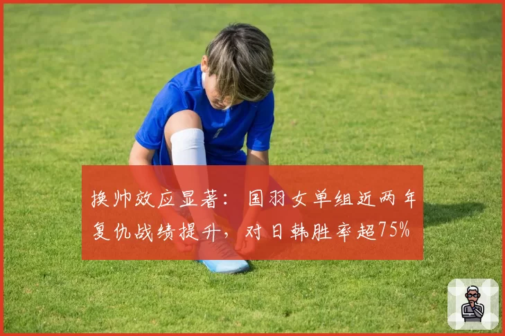 换帅效应显著：国羽女单组近两年复仇战绩提升，对日韩胜率超75%