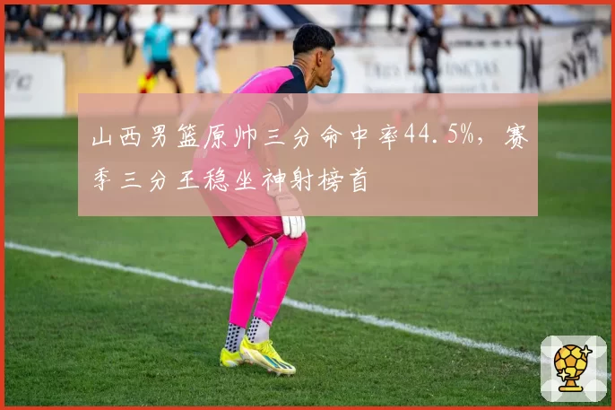 山西男篮原帅三分命中率44.5%，赛季三分王稳坐神射榜首