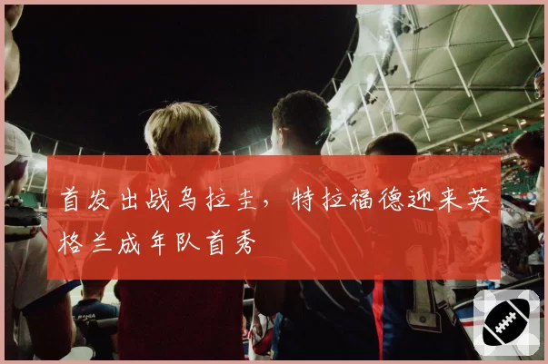 首发出战乌拉圭，特拉福德迎来英格兰成年队首秀