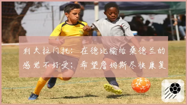 利夫拉门托：在德比输给桑德兰的感觉不好受；希望詹姆斯尽快康复