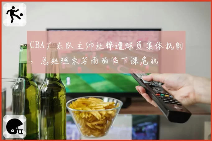 CBA广东队主帅杜锋遭球员集体抵制，总经理朱芳雨面临下课危机