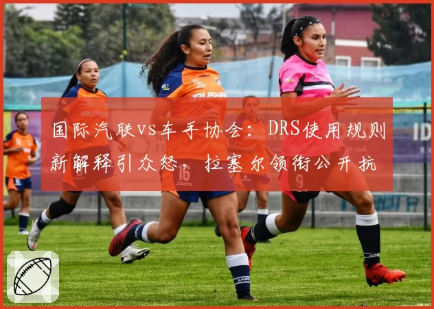 国际汽联vs车手协会：DRS使用规则新解释引众怒，拉塞尔领衔公开抗议