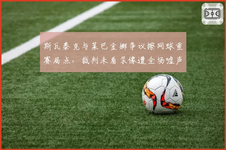 斯瓦泰克与莱巴金娜争议擦网球重赛局点，裁判未看录像遭全场嘘声为何仍不改判？