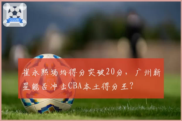 崔永熙场均得分突破20分,广州新星能否冲击CBA本土得分王?