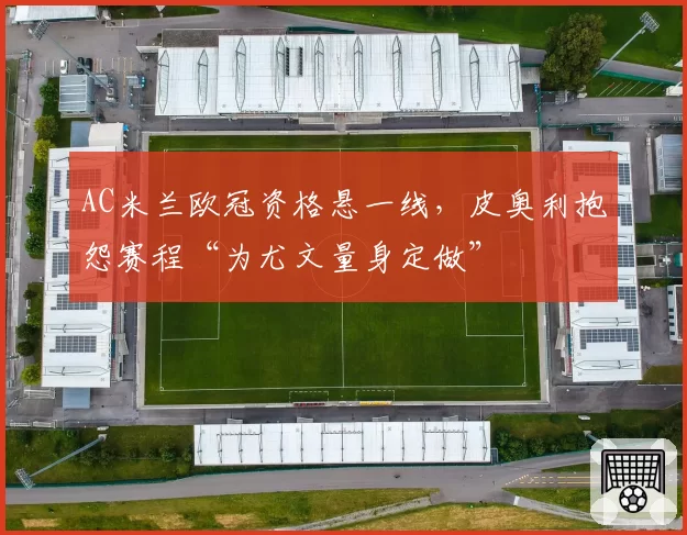 AC米兰欧冠资格悬一线，皮奥利抱怨赛程“为尤文量身定做”