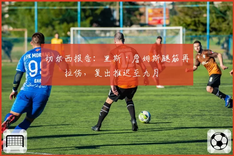 切尔西报告：里斯·詹姆斯腿筋再次拉伤，复出推迟至九月