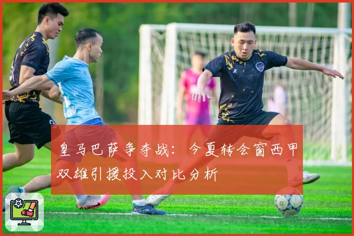皇马巴萨争夺战：今夏转会窗西甲双雄引援投入对比分析