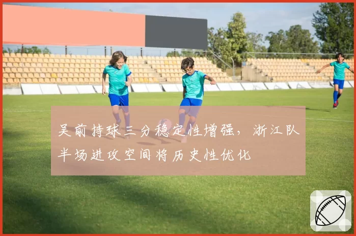 吴前持球三分稳定性增强，浙江队半场进攻空间将历史性优化