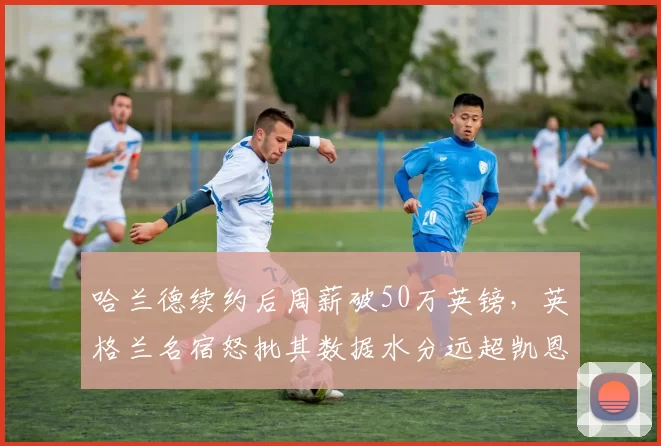 哈兰德续约后周薪破50万英镑，英格兰名宿怒批其数据水分远超凯恩巅峰期
