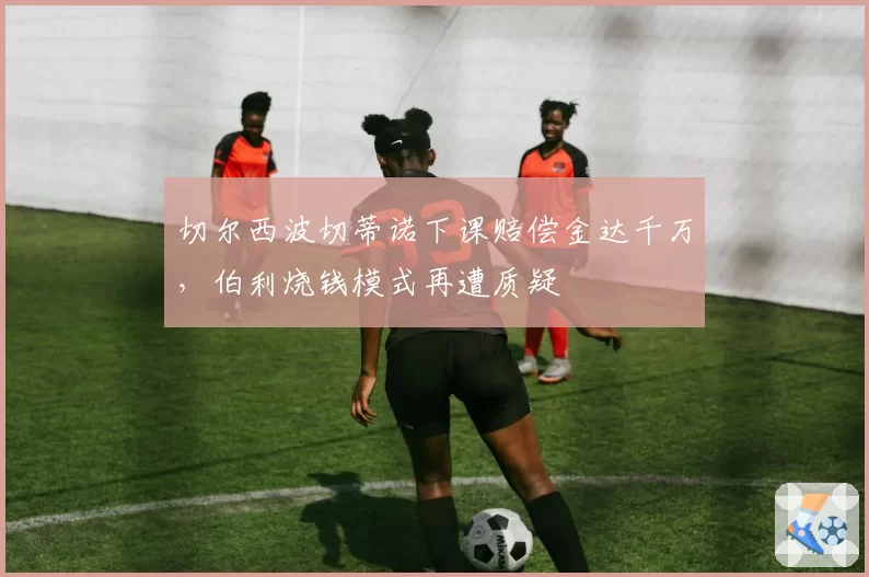 切尔西波切蒂诺下课赔偿金达千万，伯利烧钱模式再遭质疑