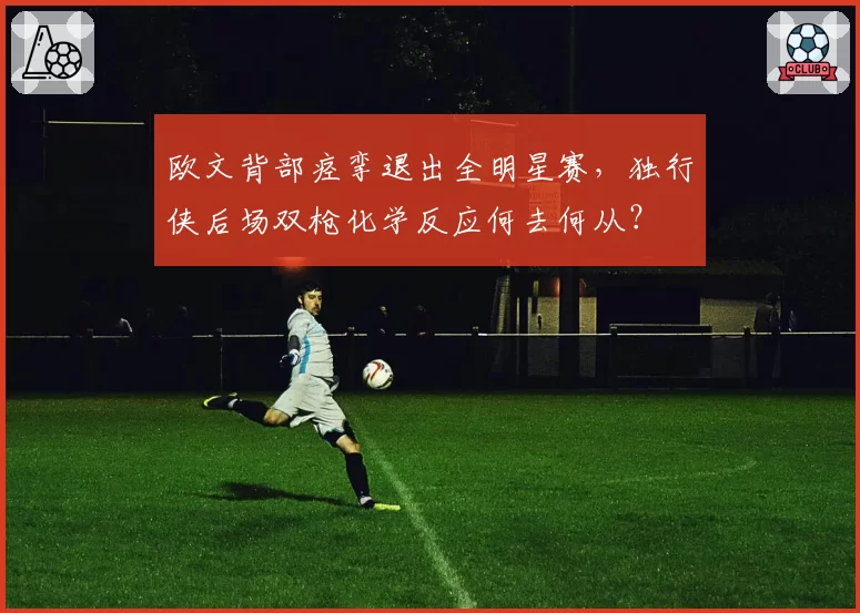 欧文背部痉挛退出全明星赛，独行侠后场双枪化学反应何去何从？