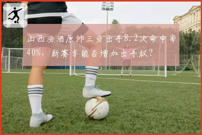 山西汾酒原帅三分出手8.2次命中率40%，新赛季能否增加出手权？
