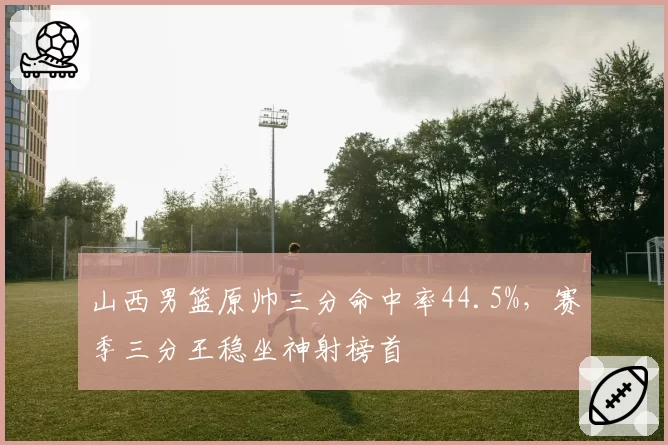 山西男篮原帅三分命中率44.5%，赛季三分王稳坐神射榜首