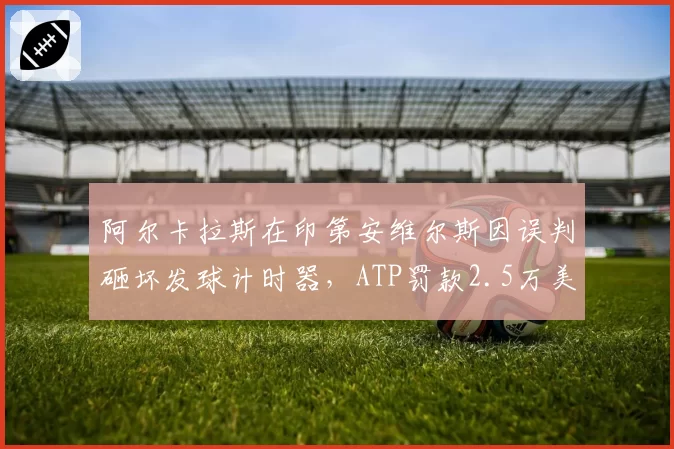 阿尔卡拉斯在印第安维尔斯因误判砸坏发球计时器，ATP罚款2.5万美元