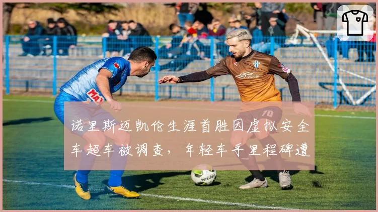 诺里斯迈凯伦生涯首胜因虚拟安全车超车被调查，年轻车手里程碑遭围场质疑