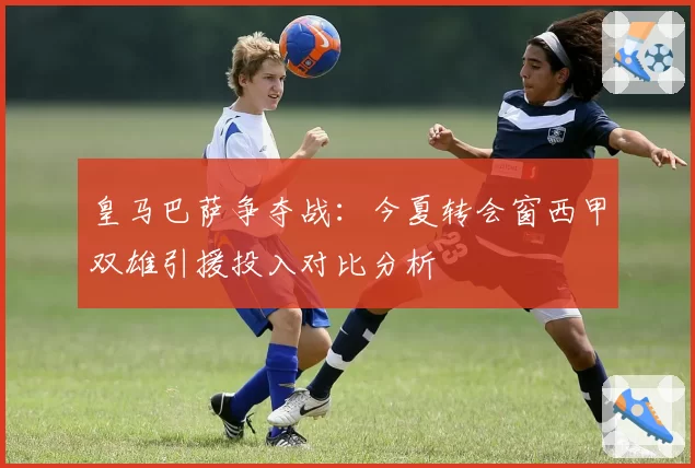 皇马巴萨争夺战：今夏转会窗西甲双雄引援投入对比分析