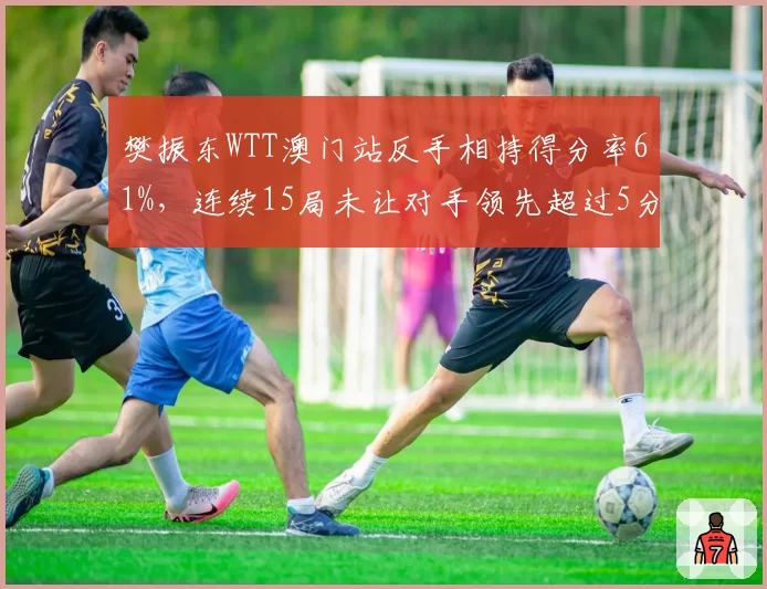 樊振东WTT澳门站反手相持得分率61%，连续15局未让对手领先超过5分