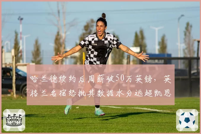 哈兰德续约后周薪破50万英镑，英格兰名宿怒批其数据水分远超凯恩巅峰期