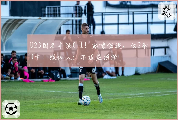U23国足半场0-1!彭啸伤退,仅2射0中,媒体人:不适应拼抢
