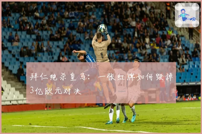 拜仁绝杀皇马:一张红牌如何毁掉3亿欧元对决